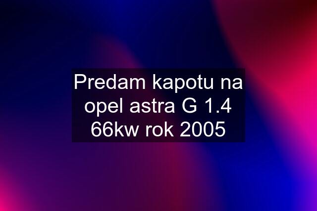 Predam kapotu na opel astra G 1.4 66kw rok 2005