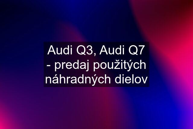 Audi Q3, Audi Q7 - predaj použitých náhradných dielov