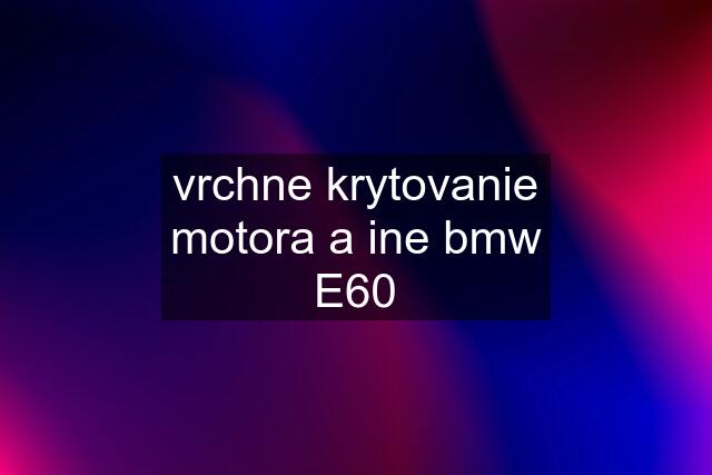 vrchne krytovanie motora a ine bmw E60