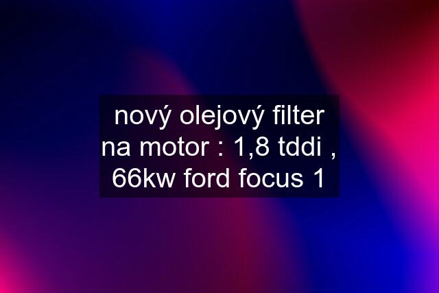 nový olejový filter na motor : 1,8 tddi , 66kw ford focus 1