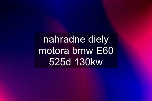 nahradne diely motora bmw E60 525d 130kw