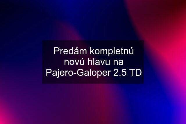 Predám kompletnú novú hlavu na Pajero-Galoper 2,5 TD