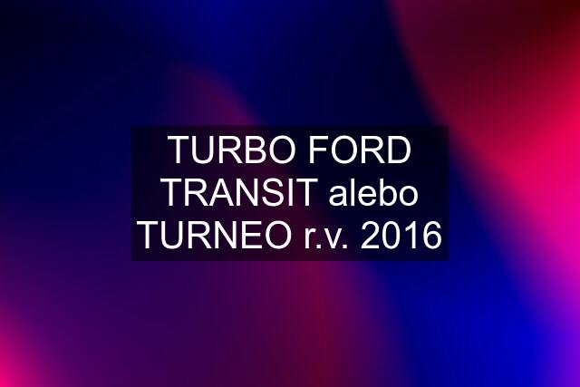 TURBO FORD TRANSIT alebo TURNEO r.v. 2016