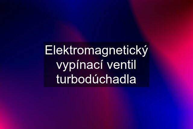 Elektromagnetický vypínací ventil turbodúchadla