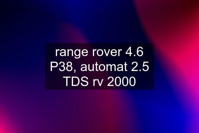 range rover 4.6 P38, automat 2.5 TDS rv 2000