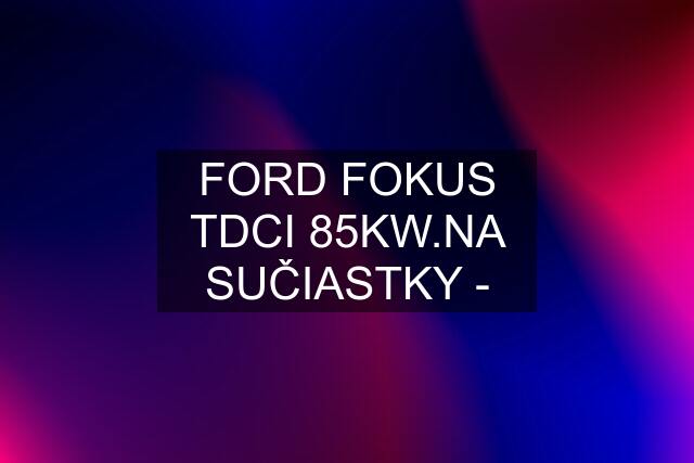 FORD FOKUS TDCI 85KW.NA SUČIASTKY -