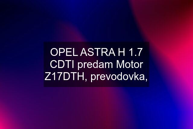 OPEL ASTRA H 1.7 CDTI predam Motor Z17DTH, prevodovka,