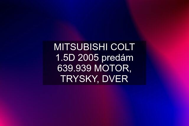 MITSUBISHI COLT 1.5D 2005 predám 639.939 MOTOR, TRYSKY, DVER