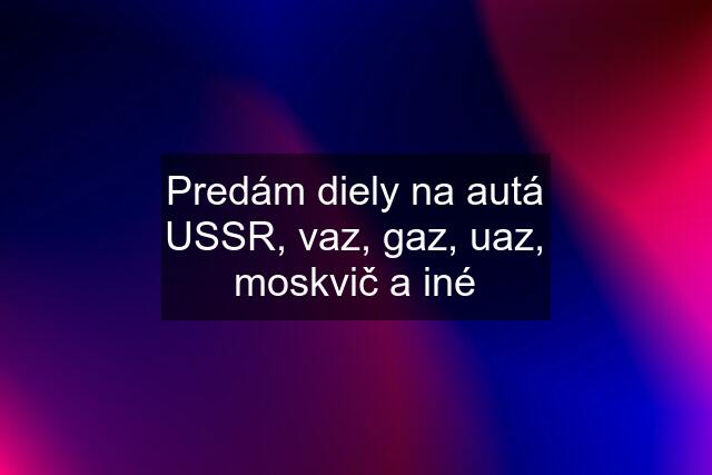 Predám diely na autá USSR, vaz, gaz, uaz, moskvič a iné