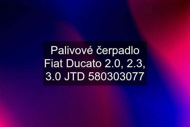 Palivové čerpadlo Fiat Ducato 2.0, 2.3, 3.0 JTD 580303077