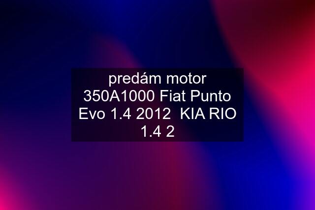 predám motor 350A1000 Fiat Punto Evo 1.4 2012  KIA RIO 1.4 2