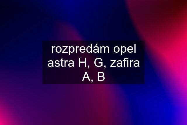 rozpredám opel astra H, G, zafira A, B