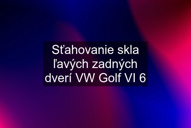 Sťahovanie skla ľavých zadných dverí VW Golf VI 6