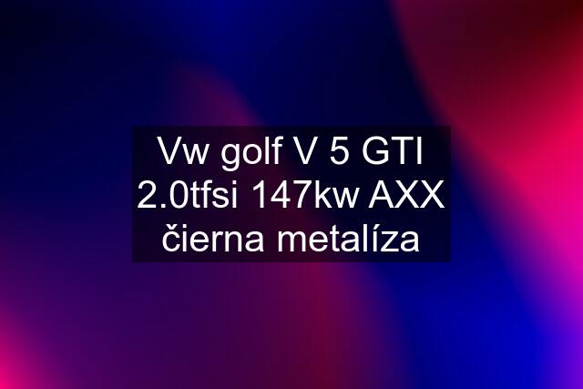 Vw golf V 5 GTI 2.0tfsi 147kw AXX čierna metalíza