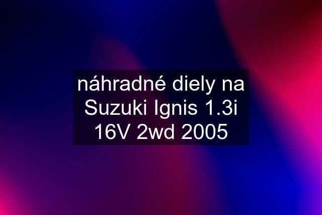 náhradné diely na Suzuki Ignis 1.3i 16V 2wd 2005