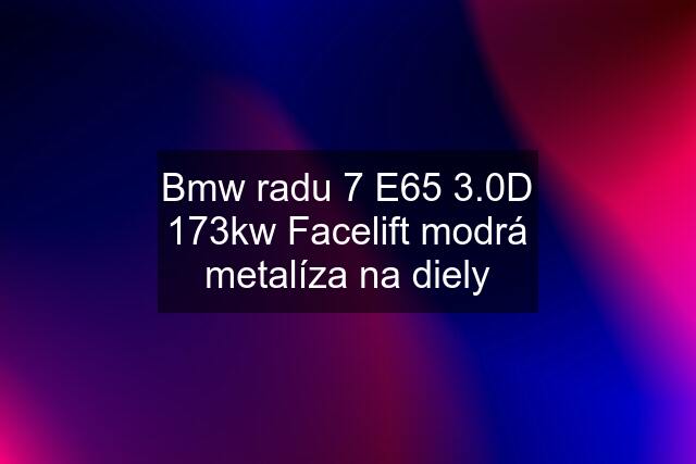 Bmw radu 7 E65 3.0D 173kw Facelift modrá metalíza na diely