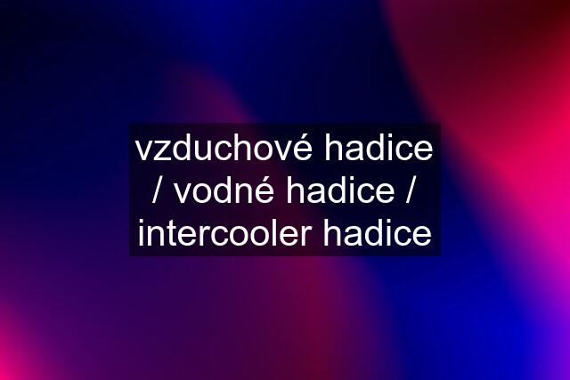 vzduchové hadice / vodné hadice / intercooler hadice