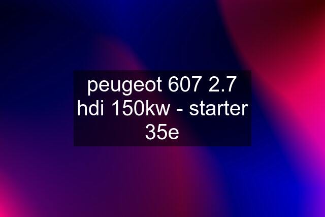 peugeot 607 2.7 hdi 150kw - starter 35e