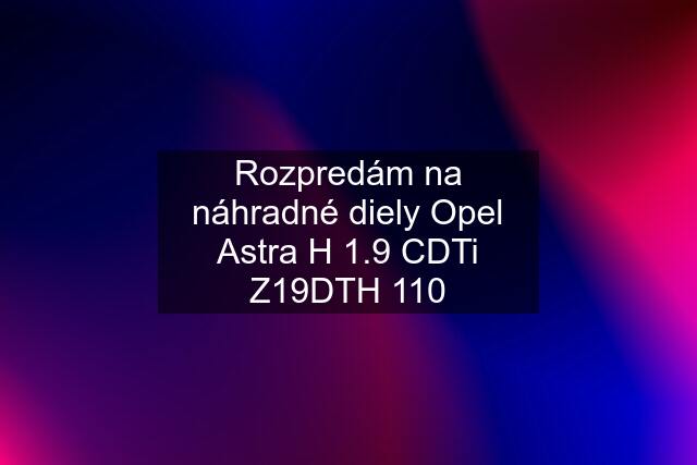 Rozpredám na náhradné diely Opel Astra H 1.9 CDTi Z19DTH 110