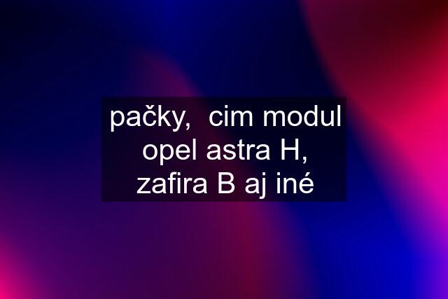 pačky,  cim modul opel astra H, zafira B aj iné