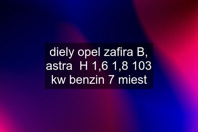 diely opel zafira B, astra  H 1,6 1,8 103 kw benzin 7 miest