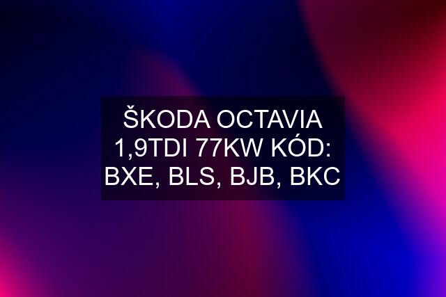 ŠKODA OCTAVIA 1,9TDI 77KW KÓD: BXE, BLS, BJB, BKC