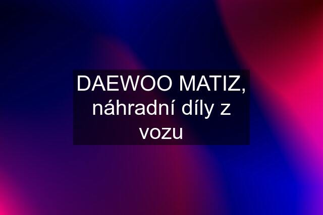 DAEWOO MATIZ, náhradní díly z vozu