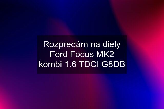 Rozpredám na diely Ford Focus MK2 kombi 1.6 TDCI G8DB