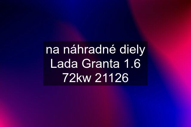 na náhradné diely Lada Granta 1.6 72kw 21126