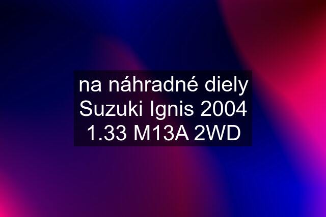 na náhradné diely Suzuki Ignis 2004 1.33 M13A 2WD