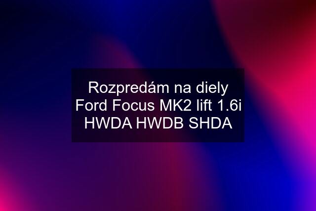 Rozpredám na diely Ford Focus MK2 lift 1.6i HWDA HWDB SHDA