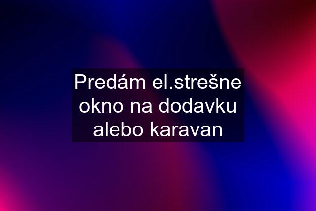 Predám el.strešne okno na dodavku alebo karavan