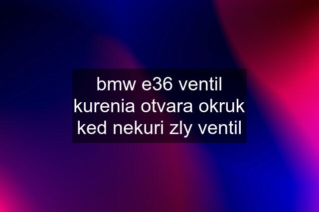 bmw e36 ventil kurenia otvara okruk ked nekuri zly ventil