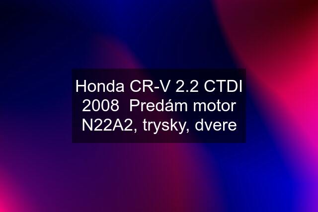 Honda CR-V 2.2 CTDI 2008 Predám motor N22A2, trysky, dvere