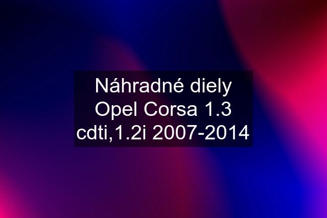 Náhradné diely Opel Corsa 1.3 cdti,1.2i 2007-2014