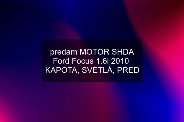 predam MOTOR SHDA Ford Focus 1.6i 2010  KAPOTA, SVETLÁ, PRED