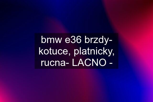 bmw e36 brzdy- kotuce, platnicky, rucna- LACNO -