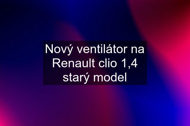 Nový ventilátor na Renault clio 1,4 starý model