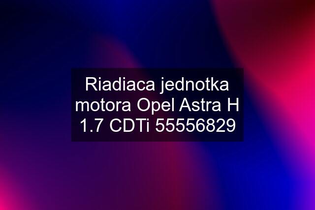 Riadiaca jednotka motora Opel Astra H 1.7 CDTi 55556829