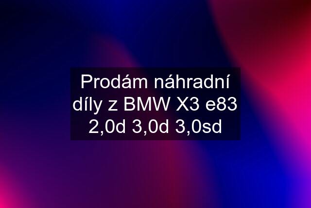 Prodám náhradní díly z BMW X3 e83 2,0d 3,0d 3,0sd