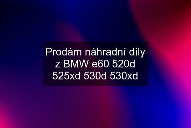 Prodám náhradní díly z BMW e60 520d 525xd 530d 530xd