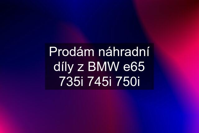 Prodám náhradní díly z BMW e65 735i 745i 750i