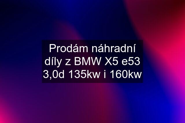 Prodám náhradní díly z BMW X5 e53 3,0d 135kw i 160kw