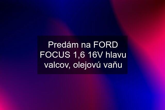 Predám na FORD FOCUS 1,6 16V hlavu valcov, olejovú vaňu