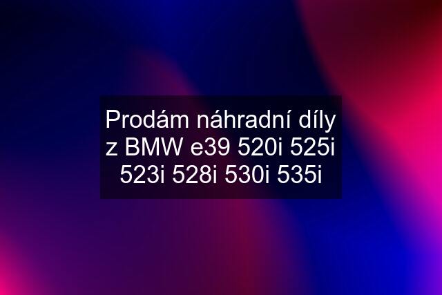 Prodám náhradní díly z BMW e39 520i 525i 523i 528i 530i 535i