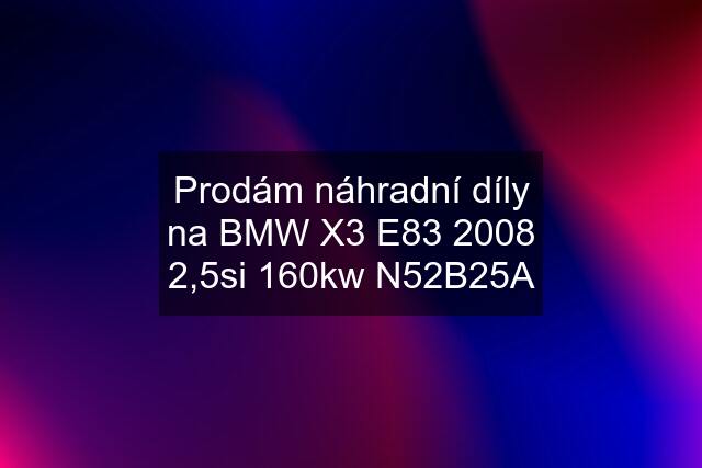 Prodám náhradní díly na BMW X3 E83 2008 2,5si 160kw N52B25A