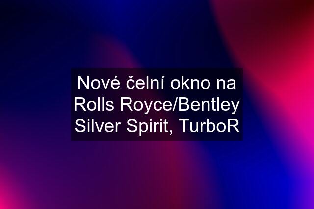 Nové čelní okno na Rolls Royce/Bentley Silver Spirit, TurboR