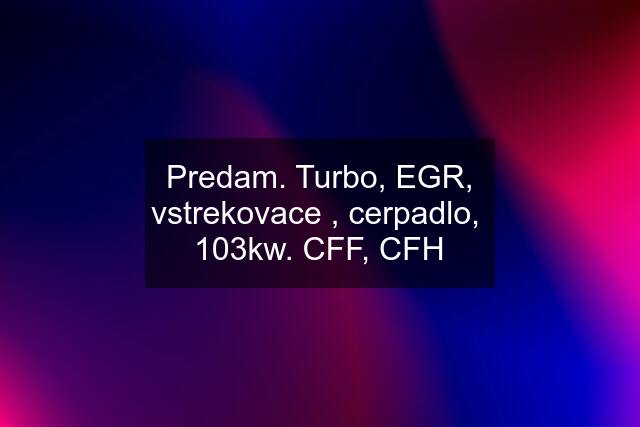 Predam. Turbo, EGR, vstrekovace , cerpadlo,  103kw. CFF, CFH