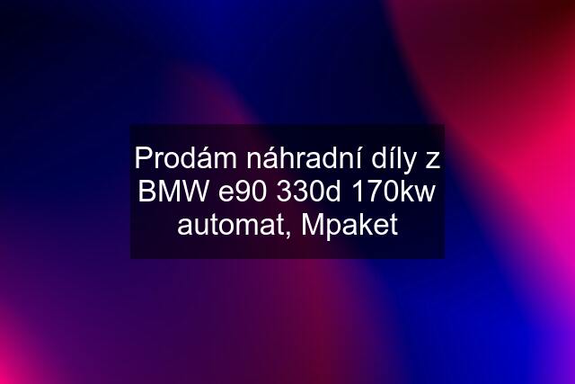 Prodám náhradní díly z BMW e90 330d 170kw automat, Mpaket