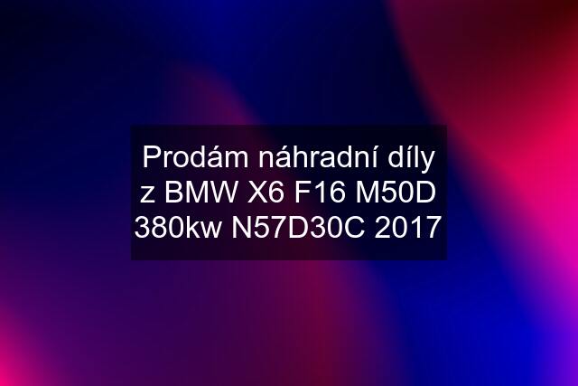 Prodám náhradní díly z BMW X6 F16 M50D 380kw N57D30C 2017